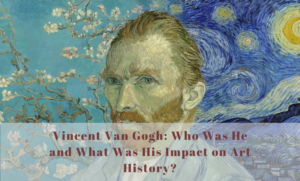 Vincent Van Gogh Who Was He and What Was His Impact on Art History?